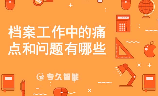 檔案工作中的痛點和問題有哪些