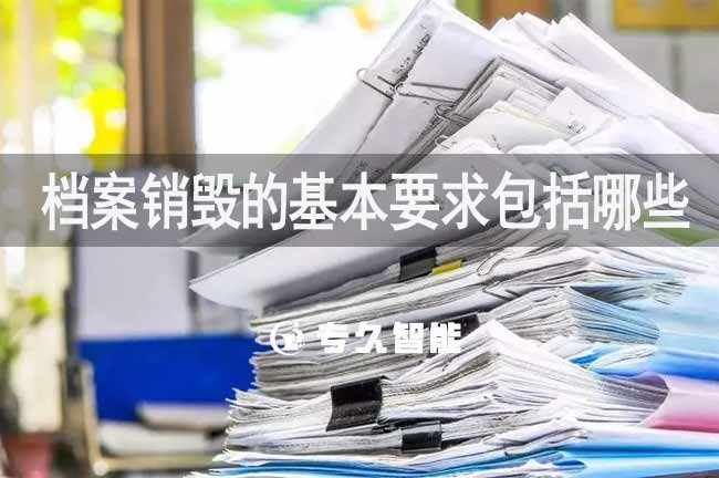 檔案銷(xiāo)毀的基本要求包括哪些-專(zhuān)久智能