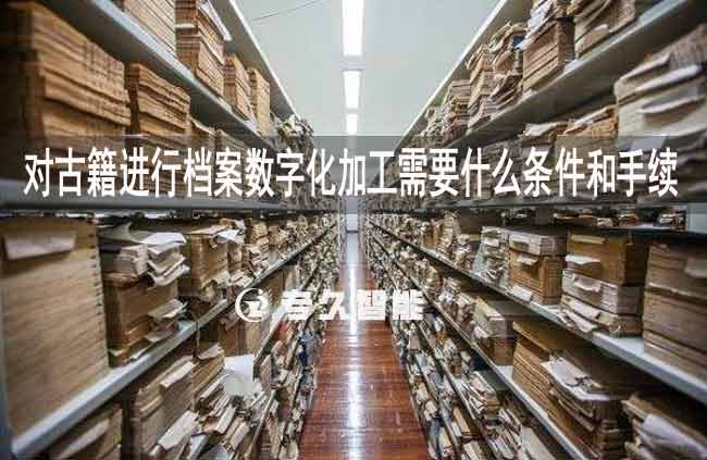 對(duì)古籍進(jìn)行檔案數(shù)字化加工需要什么條件和手續(xù)-專久智能