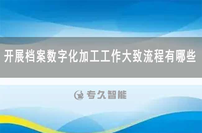 開展檔案數(shù)字化加工工作大致流程有哪些-專久智能
