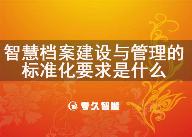 智慧檔案建設(shè)與管理的標(biāo)準(zhǔn)化要求是什么-專久智能