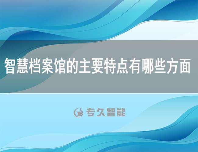 智慧檔案館的主要特點(diǎn)有哪些方面-專久智能
