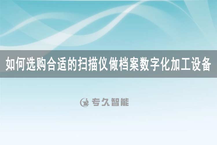 如何選購(gòu)合適的掃描儀做檔案數(shù)字化加工設(shè)備-專久智能