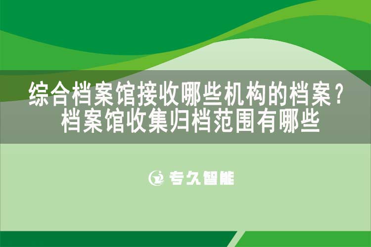 綜合檔案館接收哪些機(jī)構(gòu)的檔案？檔案館收集歸檔范圍有哪些-專(zhuān)久智能