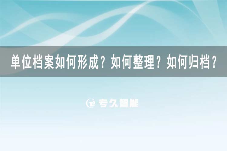 單位檔案如何形成？如何整理？如何歸檔？-專久智能