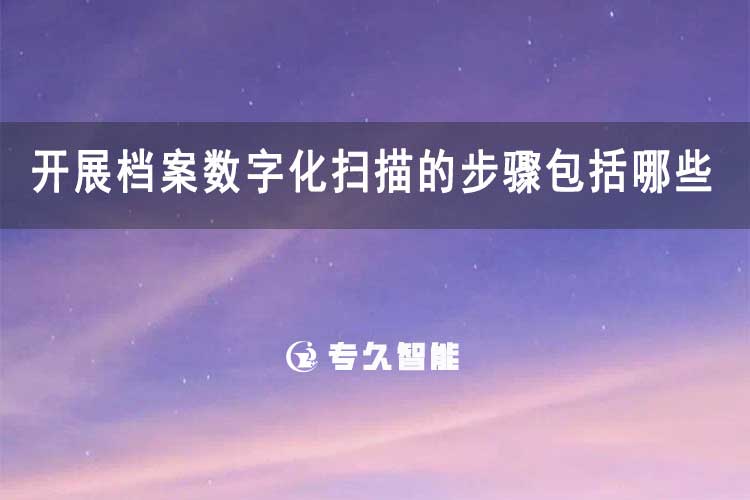 開(kāi)展檔案數(shù)字化掃描的步驟包括哪些-專久智能