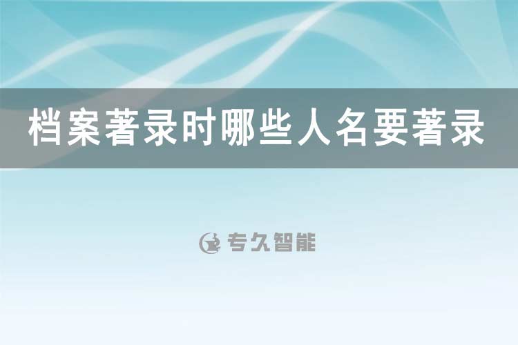 檔案著錄時哪些人名要著錄-專久智能