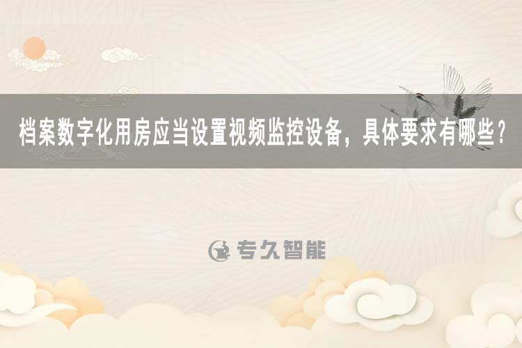 檔案數(shù)字化用房應(yīng)當設(shè)置視頻監(jiān)控設(shè)備，具體要求有哪些？-專久智能