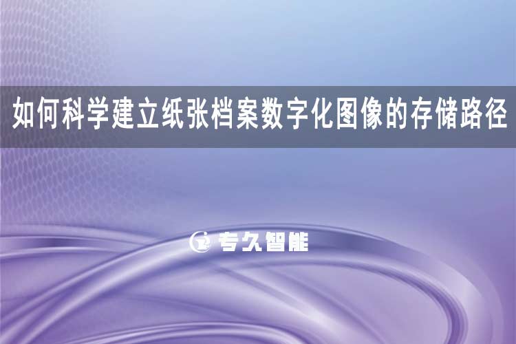 如何科學(xué)建立紙張檔案數(shù)字化圖像的存儲路徑？-專久智能
