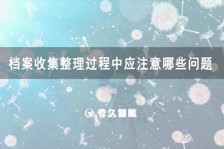 檔案收集整理過(guò)程中應(yīng)注意哪些問(wèn)題-專(zhuān)久智能