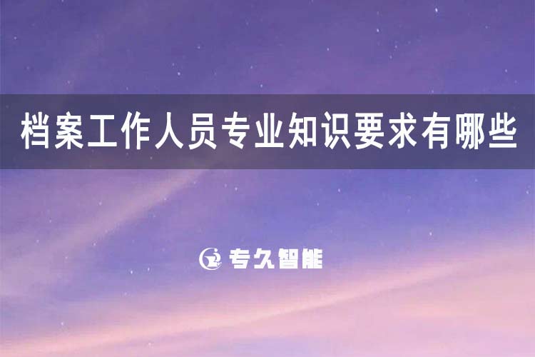 檔案工作人員專業(yè)知識(shí)要求有哪些？-專久智能