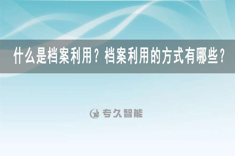 什么是檔案利用？檔案利用的方式有哪些？-專(zhuān)久智能