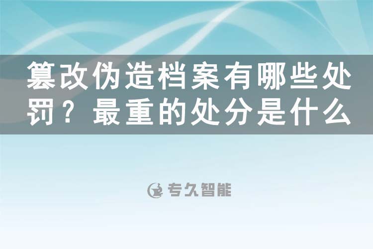 篡改偽造檔案有哪些處罰？最重的處分是什么-專久智能