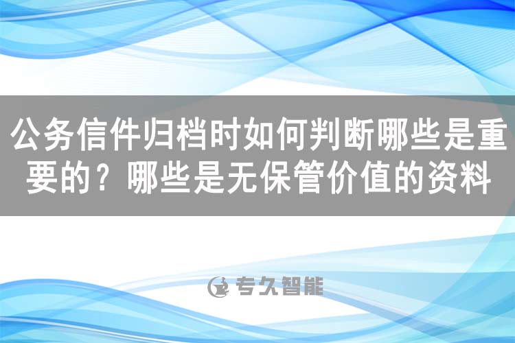 公務(wù)信件歸檔時(shí)如何判斷哪些是重要的？哪些是無保管價(jià)值的資料-專久智能