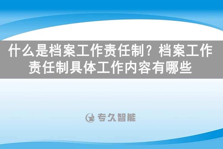 什么是檔案工作責(zé)任制？檔案工作責(zé)任制具體工作內(nèi)容有哪些？-專久智能