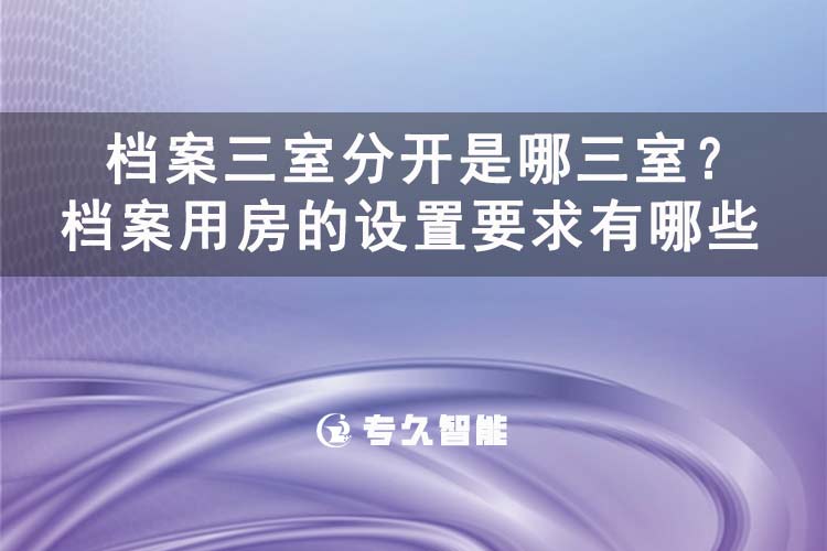 檔案三室分開(kāi)是哪三室？檔案用房的設(shè)置要求有哪些-專(zhuān)久智能