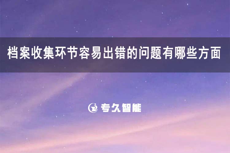 檔案收集環(huán)節(jié)容易出錯的問題有哪些方面-專久智能