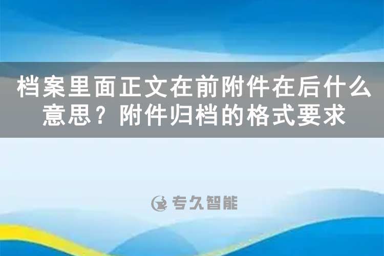 檔案里面正文在前附件在后什么意思？附件歸檔的格式要求-專久智能