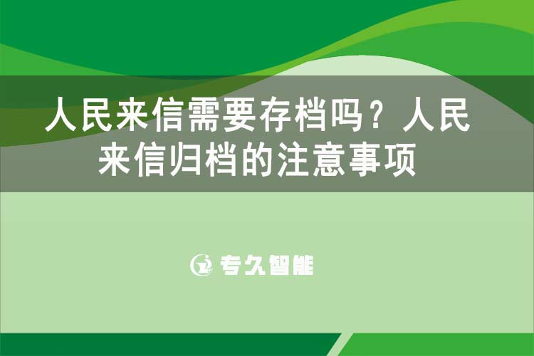 人民來信需要存檔嗎？人民來信歸檔的注意事項-專久智能