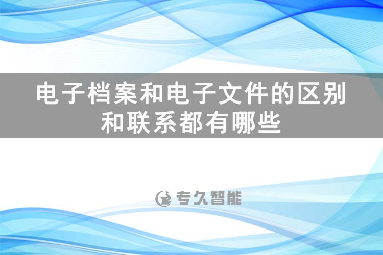 電子檔案和電子文件的區(qū)別和聯(lián)系都有哪些-專(zhuān)久智能