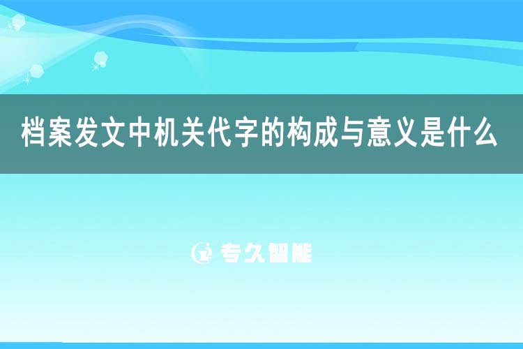 檔案發(fā)文中機(jī)關(guān)代字的構(gòu)成與意義是什么-專久智能