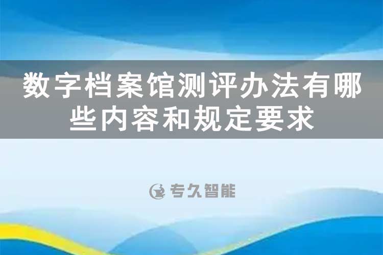 數字檔案館測評辦法有哪些內容和規(guī)定要求-專久智能