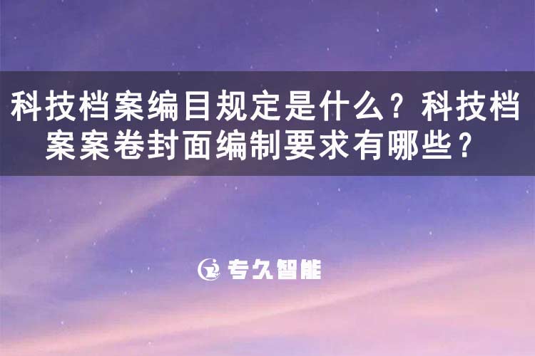 科技檔案編目規(guī)定是什么？科技檔案案卷封面編制要求有哪些？-專久智能