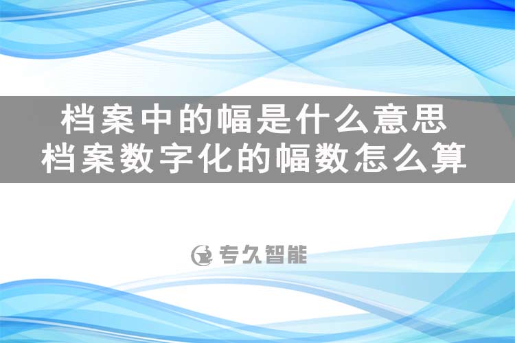 檔案中的幅是什么意思？檔案數(shù)字化的幅數(shù)怎么算-專久智能