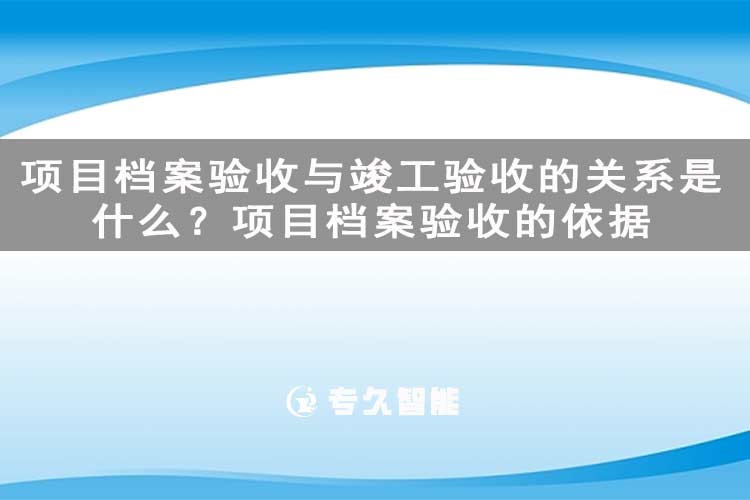 項(xiàng)目檔案驗(yàn)收與竣工驗(yàn)收的關(guān)系是什么？項(xiàng)目檔案驗(yàn)收的依據(jù)-專久智能