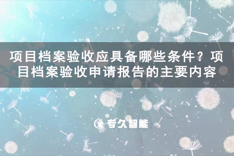 項(xiàng)目檔案驗(yàn)收應(yīng)具備哪些條件？項(xiàng)目檔案驗(yàn)收申請(qǐng)報(bào)告的主要內(nèi)容-專久智能