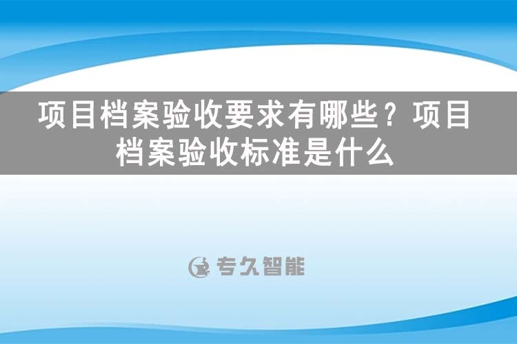 項目檔案驗收要求有哪些？項目檔案驗收標準是什么-玖拓智能