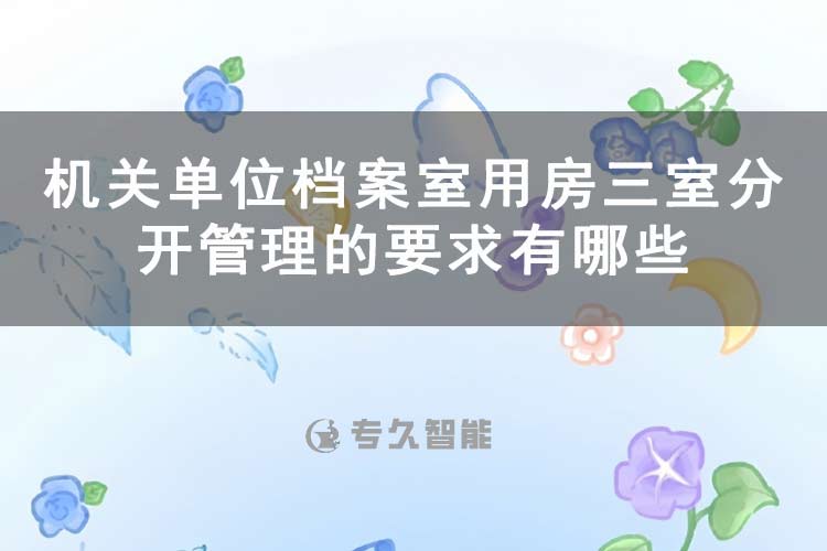 機(jī)關(guān)單位檔案室用房三室分開管理的要求有哪些-專久智能