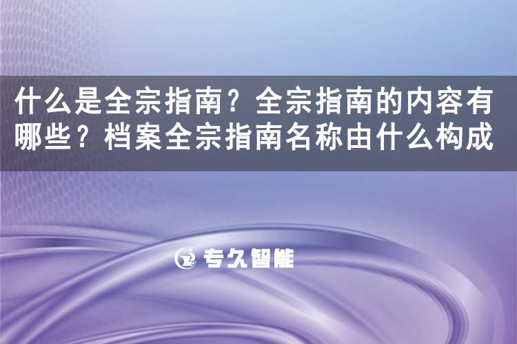 什么是全宗指南？全宗指南的內(nèi)容有哪些？檔案全宗指南名稱由什么構(gòu)成-專久智能