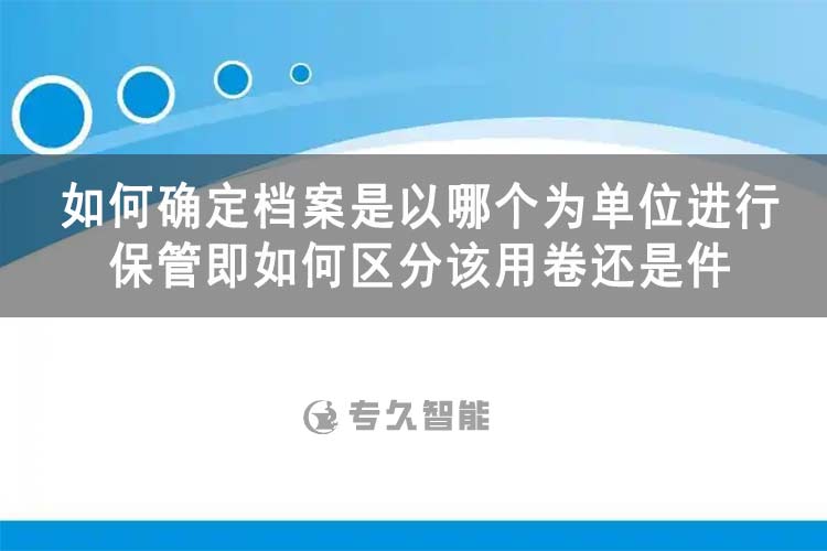 如何確定檔案是以哪個為單位進行保管即如何區(qū)分該用卷還是件-專久智能