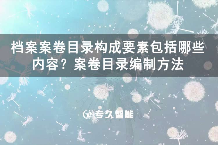 什么是案卷目錄？檔案案卷目錄構(gòu)成要素包括哪些內(nèi)容？案卷目錄編制方法-專(zhuān)久智能