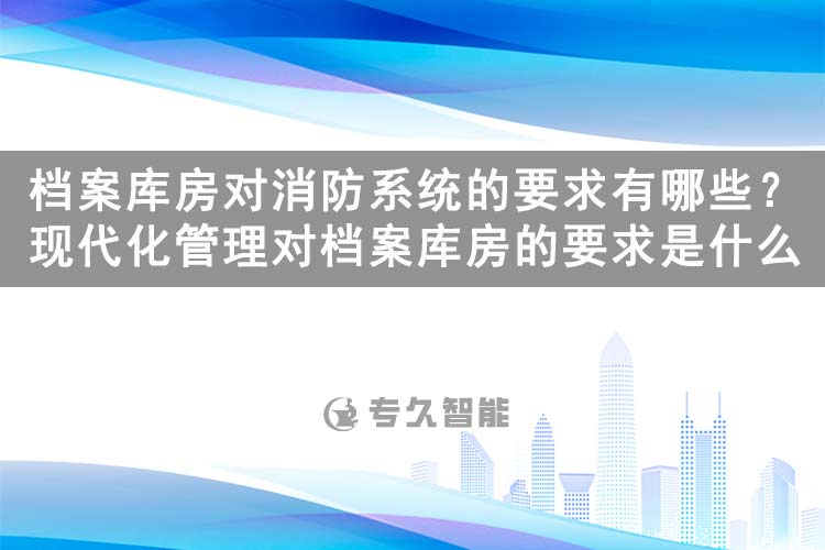 檔案庫房對消防系統(tǒng)的要求有哪些？現(xiàn)代化管理對檔案庫房的要求是什么-專久智能