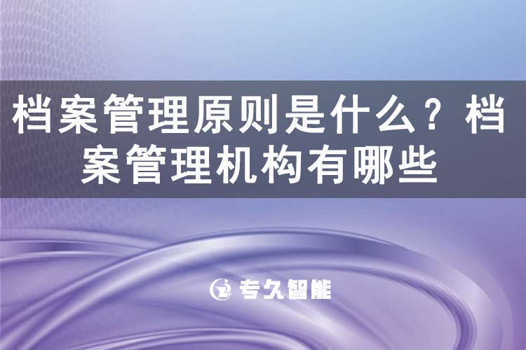檔案管理原則是什么？檔案管理機構有哪些-專久智能