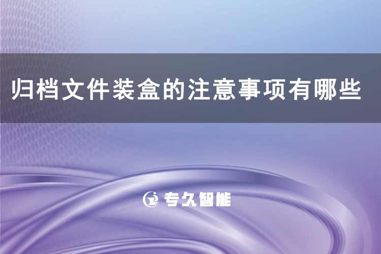 歸檔文件裝盒的注意事項(xiàng)有哪些-專久智能