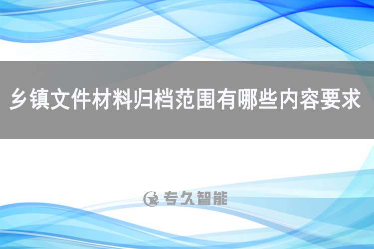 鄉(xiāng)鎮(zhèn)文件材料歸檔范圍有哪些內(nèi)容要求-專久智能