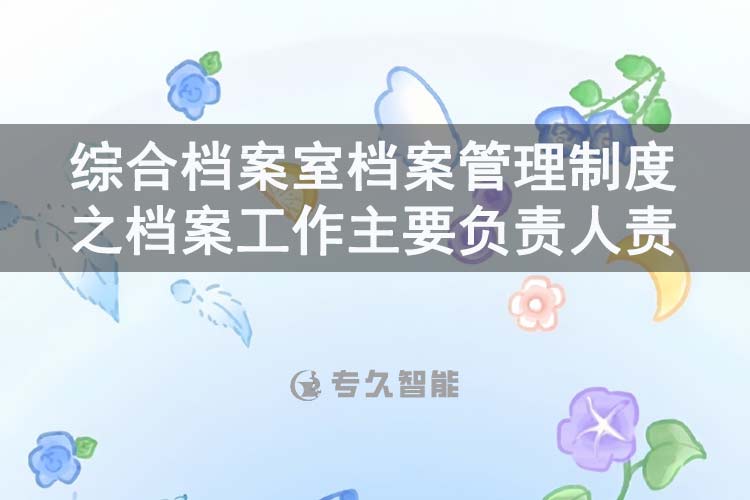綜合檔案室檔案管理制度之檔案工作主要負(fù)責(zé)人責(zé)任-專久智能